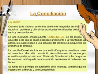 Ley 26872 Crea una junta nacional de centros como ente integrador destinado a coordinar, promover y difundir las actividades conciliatorias de los centros de conciliación. Es una institución eminentemente  CONSENSUAL , en tal sentido los acuerdos a los que se llegan obedecen únicamente a la voluntad de las partes, las cuales llegan a una solución del conflicto sin ningún tipo de presiones de terceros. La conciliación extrajudicial es una institución que se constituye como un mecanismo alternativo de solución de conflictos o controversias, por el cual las partes acuden a un Centro de Conciliación a fin de que se les asista en la búsqueda de una solución consensual al problema que tienen. Se funda en el principio de autonomía de la voluntad, la misma que se sustenta en la libertad y la responsabilidad. La   Conciliación 