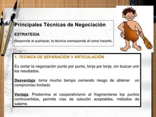 ESTRATEGIA Responde al quehacer, la técnica corresponde al como hacerlo. Principales Técnicas de Negociación 1. TECNICA DE SEPARACIÓN Y ARTICULACIÓN Es cortar la negociación punto por punto, lonja por lonja, sin buscar unir los resultados. Desventaja : toma mucho tiempo corriendo riesgo de obtener  un compromiso limitado Ventaja :  Predomina el cooperativismo al fragmentarse los puntos controvertidos, permite vías de solución aceptables, métodos de salame. 