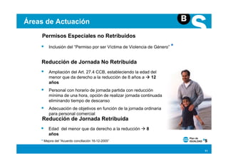 Áreas de Actuación
    Permisos Especiales no Retribuidos
        Inclusión del “Permiso por ser Víctima de Violencia de Género” *


    Reducción de Jornada No Retribuida
        Ampliación del Art. 27.4 CCB, estableciendo la edad del
        menor que da derecho a la reducción de 8 años a     12
        años
        Personal con horario de jornada partida con reducción
        mínima de una hora, opción de realizar jornada continuada
        eliminando tiempo de descanso
        Adecuación de objetivos en función de la jornada ordinaria
        para personal comercial
    Reducción de Jornada Retribuida
        Edad del menor que da derecho a la reducción      8
        años
    * Mejora del “Acuerdo conciliación 16-12-2005”


                                                                           11
 