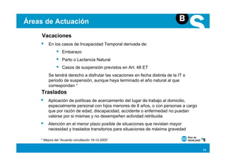 Áreas de Actuación
     Vacaciones
         En los casos de Incapacidad Temporal derivada de:
                  Embarazo
                  Parto o Lactancia Natural
                  Casos de suspensión previstos en Art. 48 ET
         Se tendrá derecho a disfrutar las vacaciones en fecha distinta de la IT o
         periodo de suspensión, aunque haya terminado el año natural al que
         correspondan *
    Traslados
        Aplicación de políticas de acercamiento del lugar de trabajo al domicilio,
        especialmente personal con hijos menores de 8 años, o con personas a cargo
        que por razón de edad, discapacidad, accidente o enfermedad no puedan
        valerse por si mismas y no desempeñen actividad retribuida
        Atención en el menor plazo posible de situaciones que revistan mayor
        necesidad y traslados transitorios para situaciones de máxima gravedad

    * Mejora del “Acuerdo conciliación 16-12-2005”


                                                                                     13
 