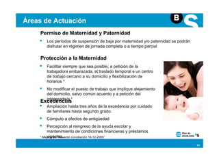 Áreas de Actuación
    Permiso de Maternidad y Paternidad
       Los períodos de suspensión de baja por maternidad y/o paternidad se podrán
       disfrutar en régimen de jornada completa o a tiempo parcial

    Protección a la Maternidad
       Facilitar siempre que sea posible, a petición de la
       trabajadora embarazada, el traslado temporal a un centro
       de trabajo cercano a su domicilio y flexibilización de
       horarios *
       No modificar el puesto de trabajo que implique alejamiento
       del domicilio, salvo común acuerdo y a petición del
       interesado/a *
    Excedencias
       Ampliación hasta tres años de la excedencia por cuidado
       de familiares hasta segundo grado.
       Cómputo a efectos de antigüedad
         Percepción al reingreso de la ayuda escolar y
         mantenimiento de condiciones financieras y préstamos
         vigentes.
    * Mejora del “Acuerdo conciliación 16-12-2005”

                                                                                    14
 