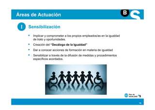 Áreas de Actuación

 I   Sensibilización
       Implicar y comprometer a los propios empleados/as en la igualdad
       de trato y oportunidades.
       Creación del “Decálogo de la Igualdad”
       Dar a conocer acciones de formación en materia de igualdad
       Sensibilizar a través de la difusión de medidas y procedimientos
       específicos acordados.




                                                                          18
 