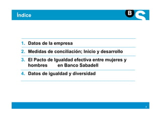 Índice




 1. Datos de la empresa
 2. Medidas de conciliación; Inicio y desarrollo
 3. El Pacto de Igualdad efectiva entre mujeres y
    hombres       en Banco Sabadell
 4. Datos de igualdad y diversidad




                                                    2
 