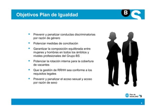 Objetivos Plan de Igualdad


       Prevenir y penalizar conductas discriminatorias
       por razón de género
       Potenciar medidas de conciliación
       Garantizar la composición equilibrada entre
       mujeres y hombres en todos los ámbitos y
       niveles profesionales del Grupo BS
       Potenciar la rotación interna para la cobertura
       de vacantes
       Que la gestión de RRHH sea conforme a los
       requisitos legales
       Prevenir y penalizar el acoso sexual y acoso
       por razón de sexo




                                                         6
 
