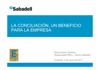 LA CONCILIACIÓN, UN BENEFICIO
PARA LA EMPRESA




                 Maria Garcia Córdoba
                 Responsable RRLL – Banco Sabadell

                 Sabadell, 3 de marzo de 2011

                                                     1
 