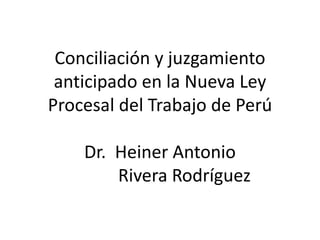 Conciliación y juzgamiento
anticipado en la Nueva Ley
Procesal del Trabajo de Perú
Dr. Heiner Antonio
Rivera Rodríguez
 