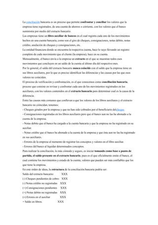 La conciliación bancaria es un proceso que permite confrontar y conciliar los valores que la
empresa tiene registrados, de una cuenta de ahorros o corriente, con los valores que el banco
suministra por medio del extracto bancario.
Las empresas tiene un libro auxiliar de bancos en el cual registra cada uno de los movimientos
hechos en una cuenta bancaria, como son el giro de cheques, consignaciones, notas debito, notas
crédito, anulación de cheques y consignaciones, etc.
La entidad financiera donde se encuentra la respectiva cuenta, hace lo suyo llevando un registro
completo de cada movimiento que el cliente (la empresa), hace en su cuenta.
Mensualmente, el banco envía a la empresa un extracto en el que se muestran todos esos
movimientos que concluyen en un saldo de la cuenta al último día del respectivo mes.
Por lo general, el saldo del extracto bancario nunca coincide con el saldo que la empresa tiene en
sus libros auxiliares, por lo que es preciso identificar las diferencias y las causas por las que esos
valores no coinciden.
El proceso de verificación y confrontación, es el que conocemos como conciliación bancaria,
proceso que consiste en revisar y confrontar cada uno de los movimientos registrados en los
auxiliares, con los valores contenidos en el extracto bancario para determinar cual es la causa de la
diferencia.
Entre las causas más comunes que conllevan a que los valores de los libros auxiliares y el extracto
bancario no coincidan, tenemos:
- Cheques girados por la empresa y que no han sido cobrados por el beneficiario delcheque.
- Consignaciones registradas en los libros auxiliares pero que el banco aun no las ha abonado a la
cuenta de la empresa.
- Notas debito que el banco ha cargado a la cuenta bancaria y que la empresa no ha registrado en su
auxiliar.
- Notas crédito que el banco ha abonado a la cuenta de la empresa y que ésta aun no las ha registrado
en sus auxiliares.
- Errores de la empresa al memento de registrar los conceptos y valores en el libro auxiliar.
- Errores del banco al liquidar determinados conceptos.
Para realizar la conciliación, lo más cómodo y seguro, es iniciar tomando como base o punto de
partida, el saldo presente en el extracto bancario, pues es el que oficialmente emite el banco, el
cual contiene los movimientos y estado de la cuenta, valores que pueden ser más confiables que los
que tiene la empresa.
En este orden de ideas, la estructura de la conciliación bancaria podría ser:
Saldo del extracto bancario:

XXX

(-) Cheques pendientes de cobro: XXX
(-) Notas crédito no registradas XXX
(+) Consignaciones pendientes

XXX

(+) Notas debito no registradas XXX
(±) Errores en el auxiliar
= Saldo en libros.

XXX
XXX

 