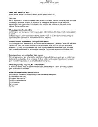 Docente
                                            Jorge Oliverio Suaza Arcila




CONCILIACION BANCARIA:
Antes definir : Extracto Bancario, Notas Debito, Notas Credito etc,,,

Definicion
Es un seguimiento ó control que se le hace a cada una de las cuentas bancarias de la empresa
consiste en comparar el saldo de la cuenta de bancos de la empresa, con el saldo del
extracto bancario, determinando cuales son las partidas que originan la diferencia en los
saldos. Dichas partidas son:

Cheques pendientes de cobro:
son cheques que la empresa ha entregado, pero el beneficiario del cheque no lo ha cobrado en
el banco.
dichos cheques fueron quot;asientos creditoquot; que se hicieron en el libro diario de la cuenta y no
aparecen como cobrados en el extracto que envia el banco.

Consignaciones en tránsito ó consignaciones en via
Son consignaciones asentadas en la contabilidad de la empresa, (quot;Asiento Debitoquot; en la cuenta
de Bancos), pero que el banco no alcanzó a reportarlas en el extracto que nos envió a la
empresa. Es decir, consignaciones que están registradas en la contabilidad de la empresa,
pero no están registradas en la institución bancaria. Esto sucede a menudo al final de mes.


Consignaciones sin contabilizar ó sin causar
Son consignaciones que el banco las reportó en el extracto bancario, pero que no están regis-
tradas en la contabilidad de la empresa. Es decir están registradas en la institucion bancaria
pero no están registradas en la contabilidad de la empresa.

Cheques girados y pagados, No contabilizados
A diferencia de los cheques pendientes de cobro, estos cheques fueron girados y pagados
pero no están contabilizados

Notas debito pendientes de contabilizar
Por Cheques devueltos consignados por los clientes de la empresa.
Por Intereses de sobreg
Por pagos automaticos
Por Abono a prestamos
Por chequeras
Por remesas
Por Iva
 