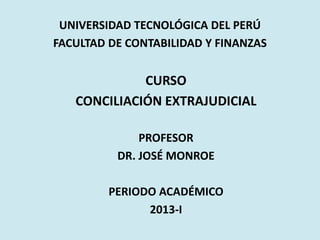 UNIVERSIDAD TECNOLÓGICA DEL PERÚ
FACULTAD DE CONTABILIDAD Y FINANZAS
CURSO
CONCILIACIÓN EXTRAJUDICIAL
PROFESOR
DR. JOSÉ MONROE
PERIODO ACADÉMICO
2013-I
 