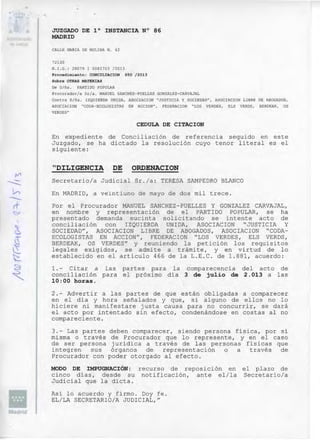 JUZGADO DE la INSTANCIA N° 86
MADRID
C~~L E MARIA DE MOLINA N. 42
72130
N.I . G.: 28079 1 0082703 12013
Procedimiento: CONCI"LIACION 650 /2013
Sobre OTRAS MATERIAS
De Diña. PARTIDO POPULAR
Procurador I a Sr la. ~lANU EL SANCHEZ -PUELLES GONZALEZ - CARVAJAL
Cont ra Di ña . IZQOTERDA UNIDA, ASOC VC ION " JUSTICIA y SOCIEDAD", ASOCIACION LIBRE DE ABOGADOS ,
ASOCIAC ION "CODA-ECOLOGISTAS EN ~.CCION ", FEDERAC ION " LOS VERDES, ELS VEROS , BERDEAK, OS
VERDES "
CEDULA DE CITACION
En expediente de Conciliación de referencia seguido en este
J uzgado, se ha dictado la resolución cuyo tenor literal es el
siguiente:
"DILIGENCIA DE ORDENACION
Secretario/a Judicial Sr./a: TERESA SAMPEDRO BLANCO
En MADRID, a veintiuno de mayo de dos mil trece.
Por el Procurador MANUEL SANCHEZ-PUELLES y GONZALEZ CARVAJAL,
en nombre y representación de el PARTIDO POPULAR, se ha
presentado demanda sucinta solicitando se intente acto de
conci liac ión con IZQUIERDA UNIDA, ASOCIACION " JUSTIC IA y
SOCIEDAD", ASOCIACION LIBRE DE ABOGADOS, ASOCIACION "CODA­
ECOLOGISTAS EN ACCrON", FEDERACION "LOS VERDES, ELS VERDS,
BERDEAK, OS VERDES" Y reuniendo la petición los requisitos
legales exigidos, se admite a trámite, y en virtud de lo
establecido en el artículo 466 de la L.E. C. de 1.881, acuerdo:
l. - Citar a las partes para la comparecencia del acto de
conciliación para el próximo día 3 de julio de 2.013 a las
10:00 horas.
2 .- Advertir a las partes de que están obligadas a comparecer
en el día y hora seña lados y que, si alguno de ellos no lo
hiciere ni manifestare justa causa para no concurrir, se dará
el acto por intentado sin efecto, condenándose en costas al no
compareciente.
3.- Las partes deben comparecer, siendo persona física, por si
misma o través de Proc urador que lo represente, y en el caso
de ser persona jurídica a través de las personas físicas que
integren sus órganos de representación o a través de
Procurador con poder otorgado al efecto.
MODO DE IMPUGNACIÓN: recurso de reposición en el plazo de
cinco días, desde su notificación, ante el/la Secretario/a
Judi cial que la dicta.
Así lo acuerdo y fi rmo. Doy fe.
EL/LA SECRETARIO/A JUDICIAL,"
 