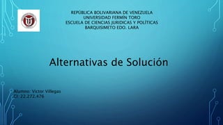 REPÚBLICA BOLIVARIANA DE VENEZUELA
UNIVERSIDAD FERMÍN TORO
ESCUELA DE CIENCIAS JURIDICAS Y POLÍTICAS
BARQUISIMETO EDO. LARA
Alternativas de Solución
Alumno: Victor Villegas
CI: 22.272.476
 