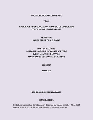 POLITECNICO GRANCOLOMBIANO
TEMA:
HABILIDADES DE NEGOCIACION Y MANEJO DE CONFLICTOS
CONCILIACION SEGUNDA PARTE
PROFESOR:
DANIEL FELIPE CHAUX ROJAS
PRESENTADO POR:
LAURA ALEJANDRA BUSTAMANTE ACEVEDO
EVELIN MOLANO ECHAVARRIA
MARIA NANCY ECHAVARRIA DE CASTRO
11/09/2015
GRACIAS
CONCILIACION SEGUNDA PARTE
INTRODUCCION:
El Sistema Nacional de Conciliación en Colombia fue creado en la Ley 23 de 1991
y desde su inicio la conciliación se le asignaron tres características:
 