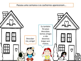 Passou uma semana e os cachorros apareceram...
Eu também
lhe peço
desculpas.
Somos amigas
e não
Desculpe- devemos
me, amiga! brigar sem
motivo.