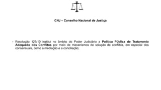 CNJ – Conselho Nacional de Justiça
- Resolução 125/10 institui no âmbito do Poder Judiciário a Política Pública de Tratamento
Adequado dos Conflitos por meio de mecanismos de solução de conflitos, em especial dos
consensuais, como a mediação e a conciliação;
 