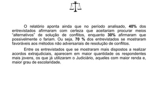 O relatório aponta ainda que no período analisado, 40% dos
entrevistados afirmaram com certeza que aceitariam procurar meios
“alternativos” de solução de conflitos, enquanto 30% afirmaram que
possivelmente o fariam. Ou seja, 70 % dos entrevistados se mostraram
favoráveis aos métodos não adversariais de resolução de conflitos.
Entre os entrevistados que se mostraram mais dispostos a realizar
acordos extrajudiciais, aparecem em maior quantidade os respondentes
mais jovens, os que já utilizaram o Judiciário, aqueles com maior renda e,
maior grau de escolaridade.
 