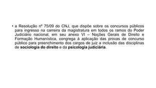 • a Resolução nº 75/09 do CNJ, que dispõe sobre os concursos públicos
para ingresso na carreira da magistratura em todos os ramos do Poder
Judiciário nacional, em seu anexo VI – Noções Gerais de Direito e
Formação Humanística, congrega à aplicação das provas de concurso
público para preenchimento dos cargos de juiz a inclusão das disciplinas
de sociologia do direito e da psicologia judiciária.
 