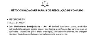 MÉTODOS NÃO ADVERSARIAIS DE RESOLUÇÃO DE CONFLITO
• MEDIADORES:
• PLS – 517/2011
• Dos Mediadores Extrajudiciais - Art. 9º Poderá funcionar como mediador
extrajudicial qualquer pessoa capaz, que tenha a confiança das partes e que se
considere capacitada para fazer mediação, independentemente de integrar
qualquer tipo de conselho ou associação ou nele inscrever-se.
 