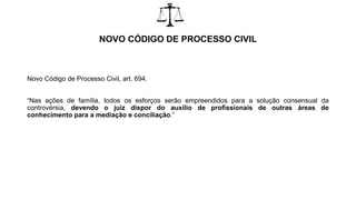 NOVO CÓDIGO DE PROCESSO CIVIL
Novo Código de Processo Civil, art. 694.
“Nas ações de família, todos os esforços serão empreendidos para a solução consensual da
controvérsia, devendo o juiz dispor do auxílio de profissionais de outras áreas de
conhecimento para a mediação e conciliação.”
 