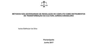 MÉTODOS NÃO ADVERSARIAIS DE RESOLUÇÃO DE CONFLITO COMO INSTRUMENTOS
DE TRANSFORMAÇÃO DA CULTURA JURÍDICA BRASILEIRA
Isaías Balthazar da Silva
Florianópolis
Junho 2017
 
