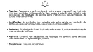 • Objetivo: Comprovar a profunda ligação entre a atual crise do Poder Judiciário
com sua formação histórico-cultural, bem como a adoção dos métodos não
adversariais de resolução de conflito como instrumentos transformadores da
cultura jurídica brasileira;
• Justificativa: A ampliação dos métodos não adversariais de resolução de
conflitos no ordenamento jurídico, na prática e no meio acadêmico;
• Problema: Atual crise do Poder Judiciário e do acesso à justiça como fatores de
uma construção histórica;
• Hipótese: Métodos não advesariais de resolução de conflitos como eficazes
transformadores da epistemologia jurídica;
• Metodologia: Histórico-comparativo;
 