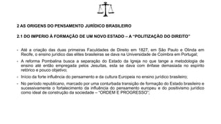 2 AS ORIGENS DO PENSAMENTO JURÍDICO BRASILEIRO
2.1 DO IMPERIO À FORMAÇÃO DE UM NOVO ESTADO – A “POLITIZAÇÃO DO DIREITO”
- Até a criação das duas primeiras Faculdades de Direito em 1827, em São Paulo e Olinda em
Recife, o ensino jurídico das elites brasileiras se dava na Universidade de Coimbra em Portugal;
- A reforma Pombalina busca a separação do Estado da Igreja no que tange a metodologia de
ensino até então empregada pelos Jesuítas, esta se dava com ênfase demasiada no espírito
retórico e pouco objetivo;
- Início da forte influência do pensamento e da cultura Europeia no ensino jurídico brasileiro;
- No período republicano, marcado por uma conturbada transição de formação do Estado brasileiro e
sucessivamente o fortalecimento da influência do pensamento europeu e do positivismo jurídico
como ideal de construção da sociedade – “ORDEM E PROGRESSO”;
 