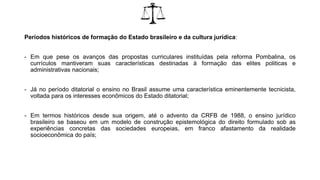 Períodos históricos de formação do Estado brasileiro e da cultura jurídica:
- Em que pese os avanços das propostas curriculares instituídas pela reforma Pombalina, os
currículos mantiveram suas características destinadas à formação das elites politicas e
administrativas nacionais;
- Já no período ditatorial o ensino no Brasil assume uma característica eminentemente tecnicista,
voltada para os interesses econômicos do Estado ditatorial;
- Em termos históricos desde sua origem, até o advento da CRFB de 1988, o ensino jurídico
brasileiro se baseou em um modelo de construção epistemológica do direito formulado sob as
experiências concretas das sociedades europeias, em franco afastamento da realidade
socioeconômica do país;
 