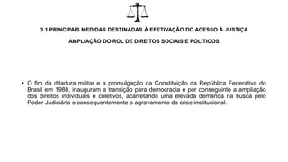 3.1 PRINCIPAIS MEDIDAS DESTINADAS À EFETIVAÇÃO DO ACESSO À JUSTIÇA
AMPLIAÇÃO DO ROL DE DIREITOS SOCIAIS E POLÍTICOS
• O fim da ditadura militar e a promulgação da Constituição da República Federativa do
Brasil em 1988, inauguram a transição para democracia e por conseguinte a ampliação
dos direitos individuais e coletivos, acarretando uma elevada demanda na busca pelo
Poder Judiciário e consequentemente o agravamento da crise institucional.
 
