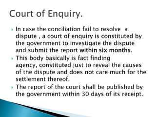 In case the conciliation fail to resolve  a dispute , a court of enquiry is constituted by the government to investigate the dispute and submit the report within six months.This body basically is fact finding agency, constituted just to reveal the causes of the dispute and does not care much for the settlement thereof.The report of the court shall be published by the government within 30 days of its receipt.Court of Enquiry.