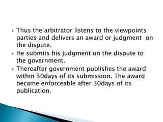 Thus the arbitrator listens to the viewpoints parties and delivers an award or judgment  on the dispute. He submits his judgment on the dispute to the government.Thereafter government publishes the award within 30days of its submission. The award became enforceable after 30days of its publication.