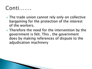 The trade union cannot rely only on collective bargaining for the protection of the interest of the workers.Therefore the need for the intervention by the government is felt. This , the government does by making references of dispute to the adjudication machineryConti…….