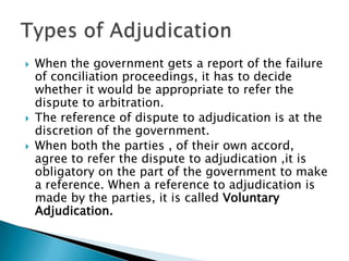 When the government gets a report of the failure of conciliation proceedings, it has to decide whether it would be appropriate to refer the dispute to arbitration.The reference of dispute to adjudication is at the discretion of the government. When both the parties , of their own accord, agree to refer the dispute to adjudication ,it is obligatory on the part of the government to make a reference. When a reference to adjudication is made by the parties, it is called Voluntary Adjudication.Types of Adjudication