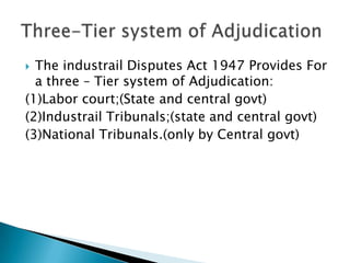 The industrail Disputes Act 1947 Provides For a three – Tier system of Adjudication:(1)Labor court;(State and central govt)(2)Industrail Tribunals;(state and central govt)(3)National Tribunals.(only by Central govt)Three-Tier system of Adjudication