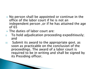 No person shall be appointed or continue in the office of the labor court if he is not an independent person ,or if he has attained the age of 65The duties of labor court are:To hold adjudication proceeding expeditiously; and Submit its award to the appropriate govt. as soon as practicable on the conclusion of the proceedings. The award of a labor court is required to be in writing and shall be signed by its Presiding officer.