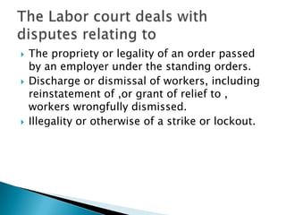 The propriety or legality of an order passed by an employer under the standing orders.Discharge or dismissal of workers, including reinstatement of ,or grant of relief to , workers wrongfully dismissed.Illegality or otherwise of a strike or lockout.The Labor court deals with disputes relating to