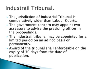 The jurisdiction of Industrial Tribunal is comparatively wider than Labour Courts.The government concern may appoint two assessors to advise the presiding officer in the proceedings.The industrail tribunal may be appointed for a limited period on an ad hoc basis or permanently.Award of the tribunal shall enforceable on the expiry of 30 days from the date of publication.Industrail Tribunal.