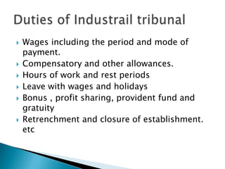 Wages including the period and mode of payment.Compensatory and other allowances.Hours of work and rest periods Leave with wages and holidaysBonus , profit sharing, provident fund and gratuity Retrenchment and closure of establishment. etcDuties of Industrail tribunal