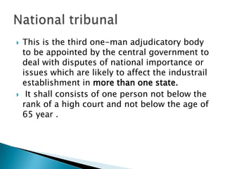 This is the third one-man adjudicatory body to be appointed by the central government to deal with disputes of national importance or issues which are likely to affect the industrail establishment in more than one state. It shall consists of one person not below the rank of a high court and not below the age of 65 year .National tribunal
