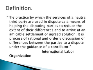 “The practice by which the services of a neutral third party are used in dispute as a means of helping the disputing parties to reduce the extent of their differences and to arrive at an amicable settlement or agreed solution. It is process of rational and orderly discussion of differences between the parties to a dispute under the guidance of a conciliator.”  International Labor OrganizationDefinition.