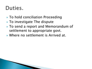 To hold conciliation ProceedingTo investigate The disputeTo send a report and Memorandum of settlement to appropriate govt.Where no settlement is Arrived at.Duties.