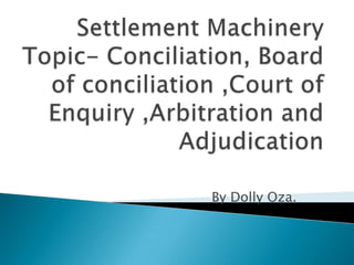 Settlement MachineryTopic- Conciliation, Board of conciliation ,Court of Enquiry ,Arbitration and Adjudication  By Dolly Oza. 