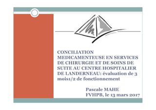 CONCILIATION
MEDICAMENTEUSE EN SERVICES
DE CHIRURGIE ET DE SOINS DE
SUITE AU CENTRE HOSPITALIER
DE LANDERNEAU: évaluation de 3
mois1/2 de fonctionnement
Pascale MAHE
FVHPB, le 13 mars 2017
 
