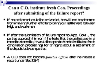 Can a C.O. institute fresh Con. Proceedings after submitting of the failure report? If no settlement could be arrived at, he will not be debarred from making further efforts to bring our settlement between Mgt. and workmen If after the submission of failure report to App. Govt ., the parties approach him or if he feels that the parties are in a mood to reconcile, it would be open to him to institute a fresh conciliation proceedings for bringing about a settlement of the dispute between parties A C.O does not become  functus officio  after he makes a report under Sec.12(4) 