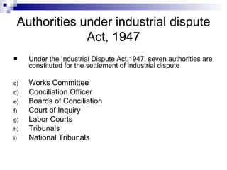 Authorities under industrial dispute Act, 1947 Under the Industrial Dispute Act,1947, seven authorities are constituted for the settlement of industrial dispute Works Committee Conciliation Officer Boards of Conciliation Court of Inquiry Labor Courts Tribunals National Tribunals 