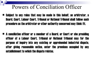 Powers of Conciliation Officer Subject to any rules that may be made in this behalf, an arbitrator, a Board, Court, Labour Court, Tribunal or National Tribunal shall follow such procedure as the arbitrator or other authority concerned may think fit. A conciliation officer or a member of a Board, or Court or she presiding officer of a Labour Court, Tribunal or National Tribunal may for the purpose of inquiry into any existing or apprehended industrial dispute, after giving reasonable notice, enter the premises occupied by any establishment to which the dispute relates. 