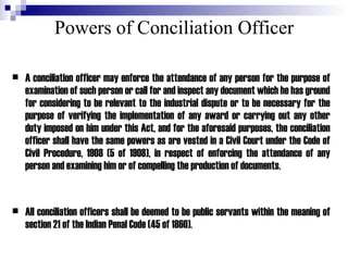 Powers of Conciliation Officer A conciliation officer may enforce the attendance of any person for the purpose of examination of such person or call for and inspect any document which he has ground for considering to be relevant to the industrial dispute or to be necessary for the purpose of verifying the implementation of any award or carrying out any other duty imposed on him under this Act, and for the aforesaid purposes, the conciliation officer shall have the same powers as are vested in a Civil Court under the Code of Civil Procedure, 1908 (5 of 1908), in respect of enforcing the attendance of any person and examining him or of compelling the production of documents. All conciliation officers shall be deemed to be public servants within the meaning of section 21 of the Indian Penal Code (45 of 1860). 