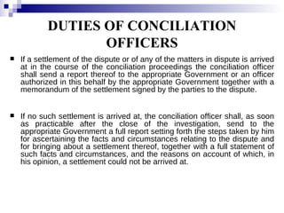 DUTIES OF CONCILIATION OFFICERS If a settlement of the dispute or of any of the matters in dispute is arrived at in the course of the conciliation proceedings the conciliation officer shall send a report thereof to the appropriate Government or an officer authorized in this behalf by the appropriate Government together with a memorandum of the settlement signed by the parties to the dispute. If no such settlement is arrived at, the conciliation officer shall, as soon as practicable after the close of the investigation, send to the appropriate Government a full report setting forth the steps taken by him for ascertaining the facts and circumstances relating to the dispute and for bringing about a settlement thereof, together with a full statement of such facts and circumstances, and the reasons on account of which, in his opinion, a settlement could not be arrived at. 