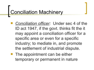 Conciliation Machinery Conciliation officer :  Under sec 4 of the ID act 1947, if the govt. thinks fit the it may appoint a conciliation officer for a specific area or even for a specific industry; to mediate in, and promote the settlement of industrial dispute. The appointment can be either temporary or permanent in nature 