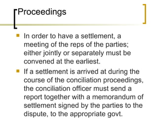 Proceedings In order to have a settlement, a meeting of the reps of the parties; either jointly or separately must be convened at the earliest. If a settlement is arrived at during the course of the conciliation proceedings, the conciliation officer must send a report together with a memorandum of settlement signed by the parties to the dispute, to the appropriate govt. 