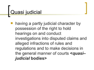 Quasi judicial having a partly judicial character by possession of the right to hold hearings on and conduct investigations into disputed claims and alleged infractions of rules and regulations and to make decisions in the general manner of courts  < quasi–judicial  bodies>   