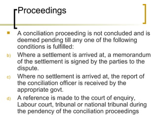 Proceedings A conciliation proceeding is not concluded and is deemed pending till any one of the following conditions is fulfilled: Where a settlement is arrived at, a memorandum of the settlement is signed by the parties to the dispute. Where no settlement is arrived at, the report of the conciliation officer is received by the appropriate govt. A reference is made to the court of enquiry, Labour court, tribunal or national tribunal during the pendency of the conciliation proceedings 